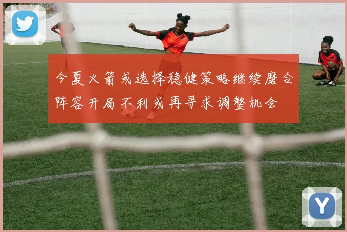 今夏火箭或选择稳健策略继续磨合阵容开局不利或再寻求调整机会