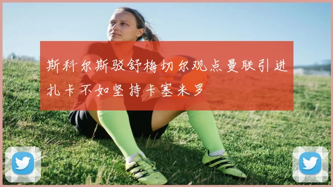 斯科尔斯驳舒梅切尔观点曼联引进扎卡不如坚持卡塞米罗