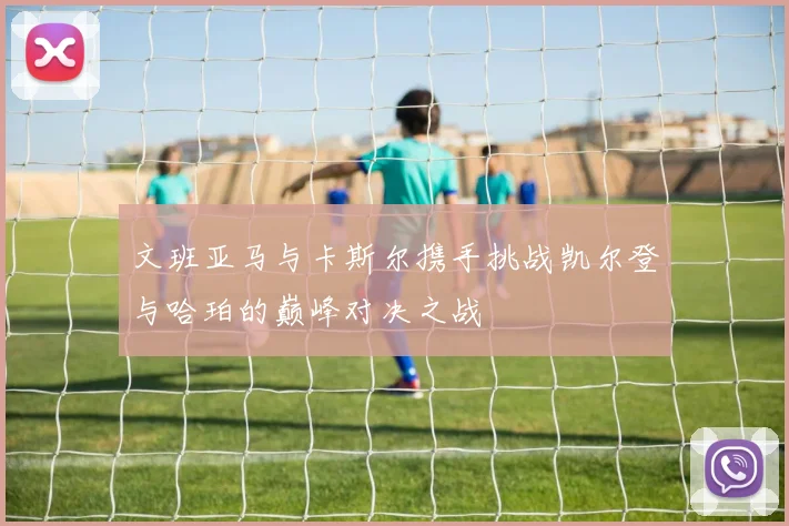 文班亚马与卡斯尔携手挑战凯尔登与哈珀的巅峰对决之战