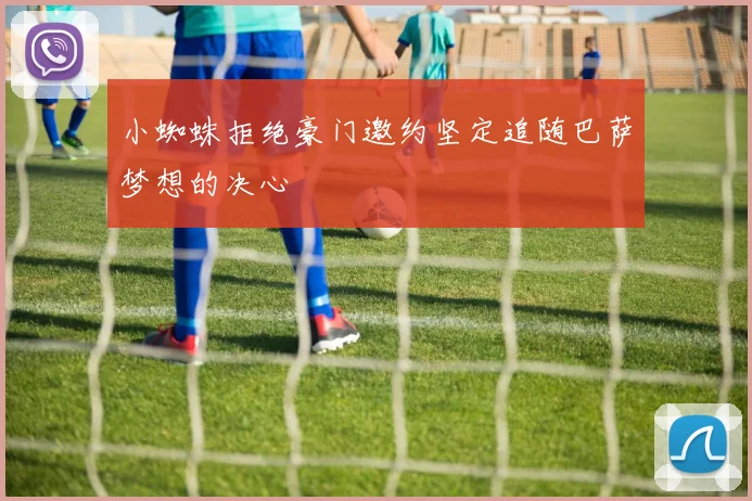小蜘蛛拒绝豪门邀约坚定追随巴萨梦想的决心