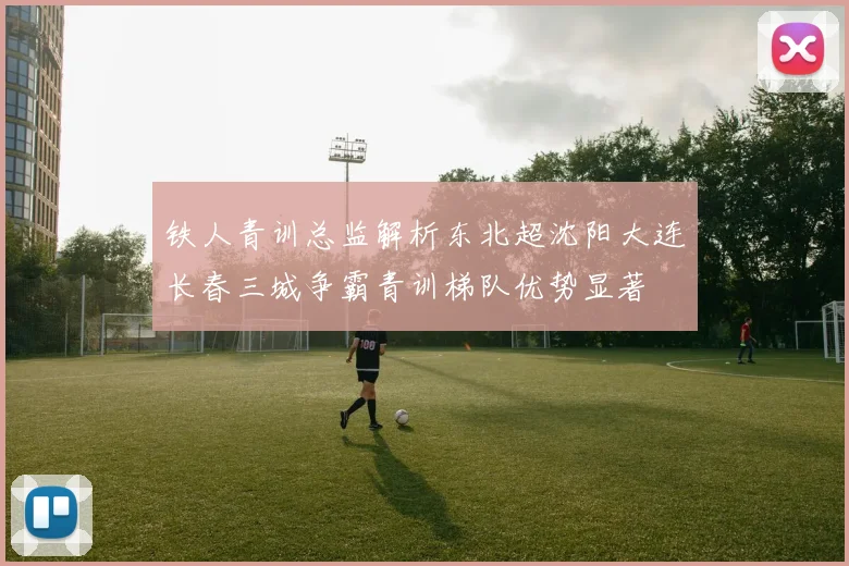 铁人青训总监解析东北超沈阳大连长春三城争霸青训梯队优势显著