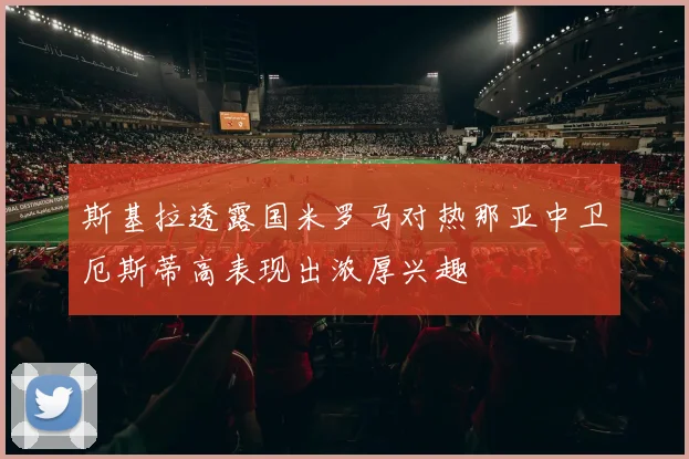 斯基拉透露国米罗马对热那亚中卫厄斯蒂高表现出浓厚兴趣
