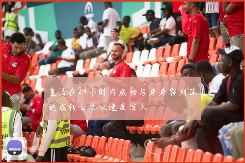 皇马在24小时内成功与库库雷利亚达成转会协议速度惊人