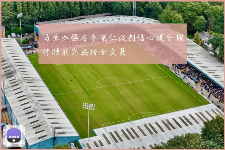 马竞加强与李刚仁谈判信心提升期待顺利完成转会交易