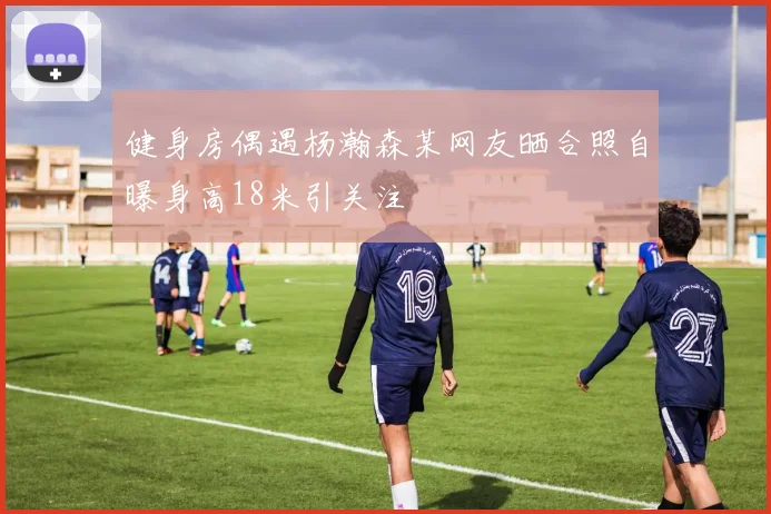 健身房偶遇杨瀚森某网友晒合照自曝身高18米引关注
