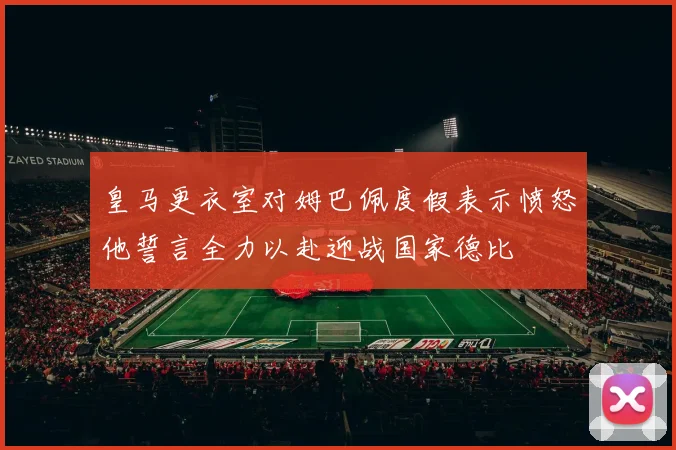 皇马更衣室对姆巴佩度假表示愤怒他誓言全力以赴迎战国家德比