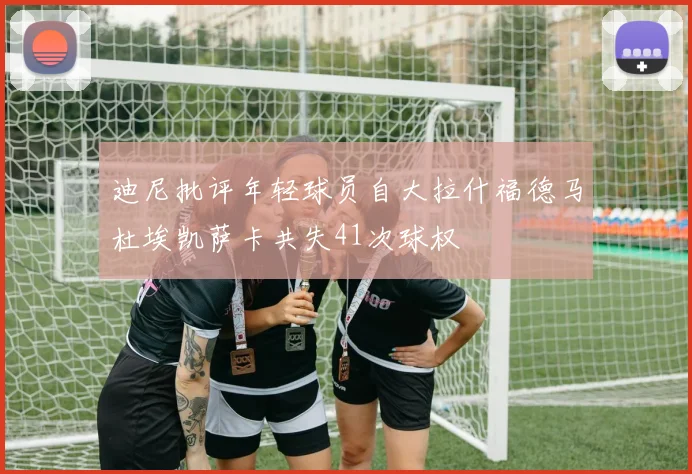 迪尼批评年轻球员自大拉什福德马杜埃凯萨卡共失41次球权