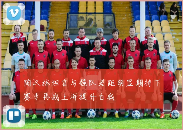 陶汉林坦言与强队差距明显期待下赛季再战上海提升自我