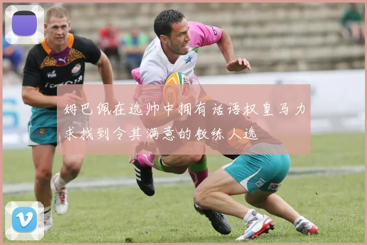 姆巴佩在选帅中拥有话语权皇马力求找到令其满意的教练人选