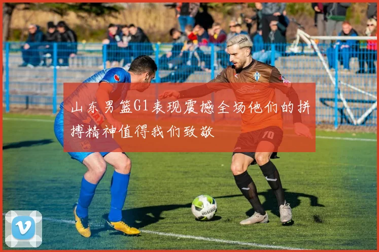 山东男篮G1表现震撼全场他们的拼搏精神值得我们致敬