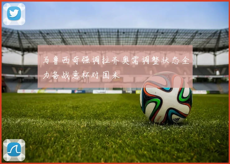 马鲁西奇强调拉齐奥需调整状态全力备战意杯对国米