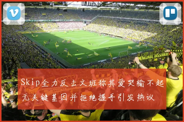 Skip全力反击文班称其爱哭输不起无关键基因并拒绝握手引发热议