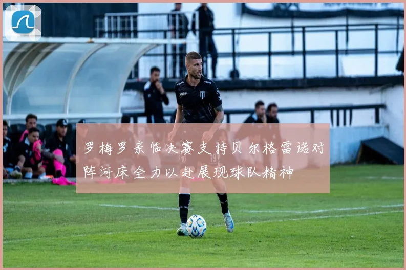 罗梅罗亲临决赛支持贝尔格雷诺对阵河床全力以赴展现球队精神