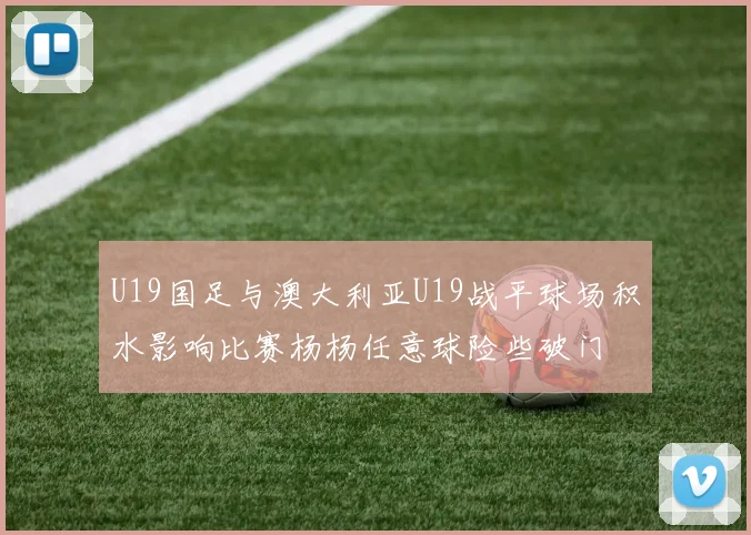 U19国足与澳大利亚U19战平球场积水影响比赛杨杨任意球险些破门