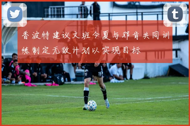 香波特建议文班今夏与邓肯共同训练制定无敌计划以实现目标