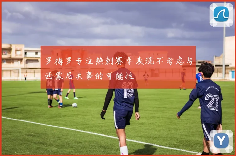 罗梅罗专注热刺赛季表现不考虑与西蒙尼共事的可能性