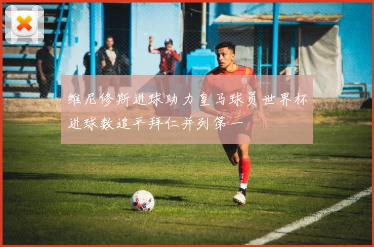 维尼修斯进球助力皇马球员世界杯进球数追平拜仁并列第一
