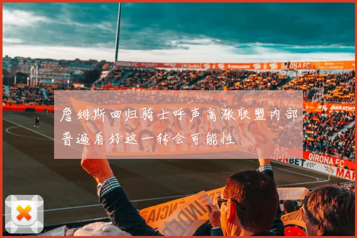 詹姆斯回归骑士呼声高涨联盟内部普遍看好这一转会可能性