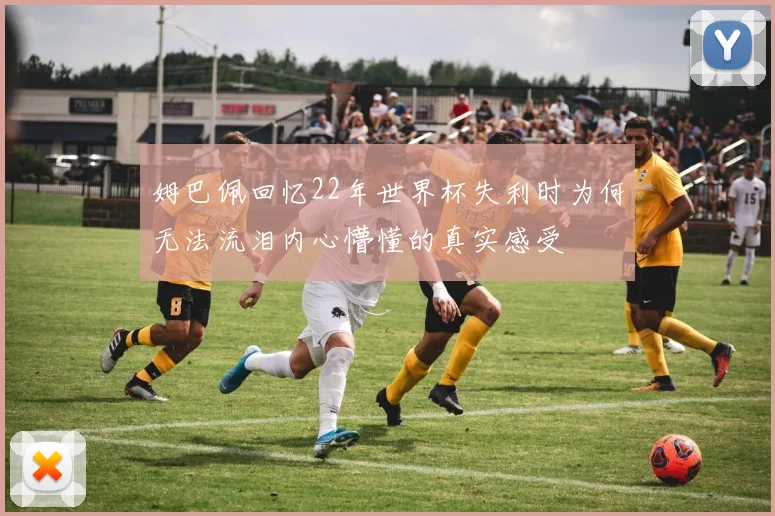 姆巴佩回忆22年世界杯失利时为何无法流泪内心懵懂的真实感受