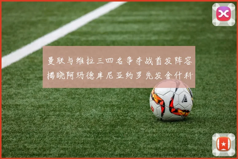 曼联与维拉三四名争夺战首发阵容揭晓阿玛德库尼亚约罗先发舍什科替补出战
