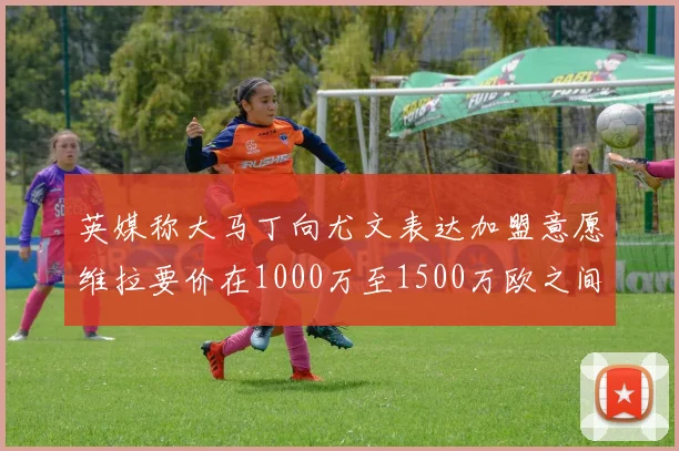 英媒称大马丁向尤文表达加盟意愿维拉要价在1000万至1500万欧之间